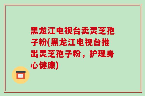 黑龙江电视台卖灵芝孢子粉(黑龙江电视台推出灵芝孢子粉,护理身心健康)-第1张图片-破壁灵芝孢子粉研究指南 黑龙江电视台卖灵芝孢子粉(黑龙江电视台推出灵芝孢子粉,护理身心健康)-第1张图片-破壁灵芝孢子粉研究指南