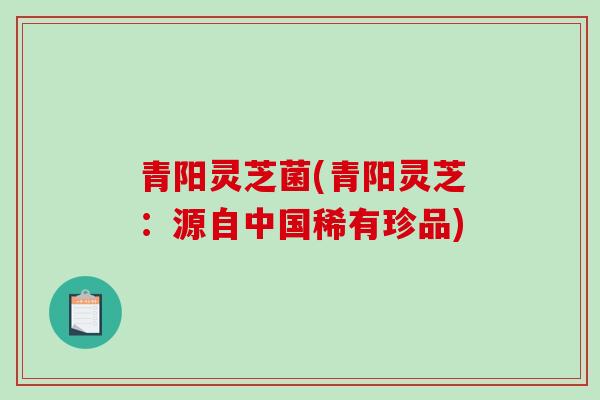 青阳灵芝菌(青阳灵芝:源自中国稀有珍品)-第1张图片-破壁灵芝孢子粉研究指南 青阳灵芝菌(青阳灵芝:源自中国稀有珍品)-第1张图片-破壁灵芝孢子粉研究指南