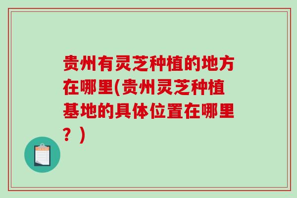 贵州有灵芝种植的地方在哪里(贵州灵芝种植基地的具体位置在哪里?)-第1张图片-破壁灵芝孢子粉研究指南 贵州有灵芝种植的地方在哪里(贵州灵芝种植基地的具体位置在哪里?)-第1张图片-破壁灵芝孢子粉研究指南
