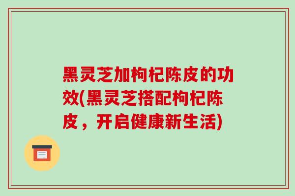 黑灵芝加枸杞陈皮的功效(黑灵芝搭配枸杞陈皮,开启健康新生活)-第1张图片-破壁灵芝孢子粉研究指南 黑灵芝加枸杞陈皮的功效(黑灵芝搭配枸杞陈皮,开启健康新生活)-第1张图片-破壁灵芝孢子粉研究指南