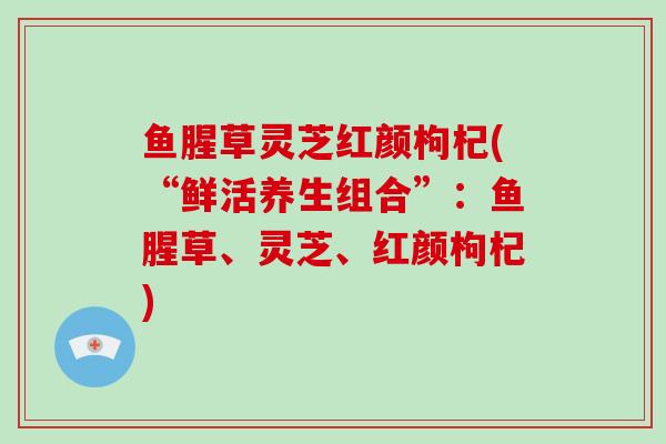 鱼腥草灵芝红颜枸杞(“鲜活养生组合”:鱼腥草、灵芝、红颜枸杞)-第1张图片-破壁灵芝孢子粉研究指南 鱼腥草灵芝红颜枸杞(“鲜活养生组合”:鱼腥草、灵芝、红颜枸杞)-第1张图片-破壁灵芝孢子粉研究指南