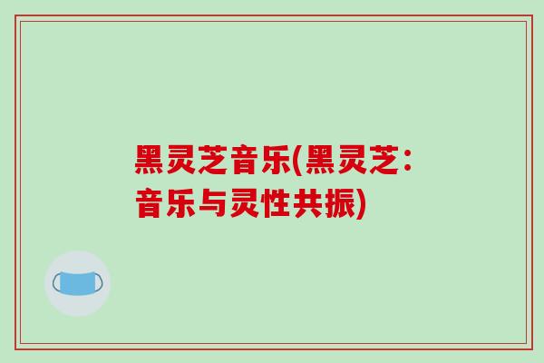 黑灵芝音乐(黑灵芝:音乐与灵性共振)-第1张图片-破壁灵芝孢子粉研究指南 黑灵芝音乐(黑灵芝:音乐与灵性共振)-第1张图片-破壁灵芝孢子粉研究指南