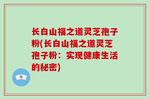 长白山福之道灵芝孢子粉(长白山福之道灵芝孢子粉:实现健康生活的秘密)-第1张图片-破壁灵芝孢子粉研究指南 长白山福之道灵芝孢子粉(长白山福之道灵芝孢子粉:实现健康生活的秘密)-第1张图片-破壁灵芝孢子粉研究指南