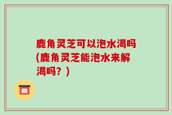 鹿角灵芝可以泡水渴吗(鹿角灵芝能泡水来解渴吗?)-第1张图片-破壁灵芝孢子粉研究指南 鹿角灵芝可以泡水渴吗(鹿角灵芝能泡水来解渴吗?)-第1张图片-破壁灵芝孢子粉研究指南