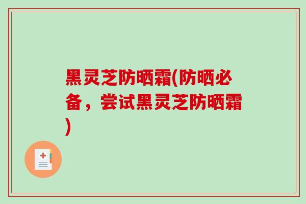 黑灵芝防晒霜(防晒必备,尝试黑灵芝防晒霜)-第1张图片-破壁灵芝孢子粉研究指南 黑灵芝防晒霜(防晒必备,尝试黑灵芝防晒霜)-第1张图片-破壁灵芝孢子粉研究指南