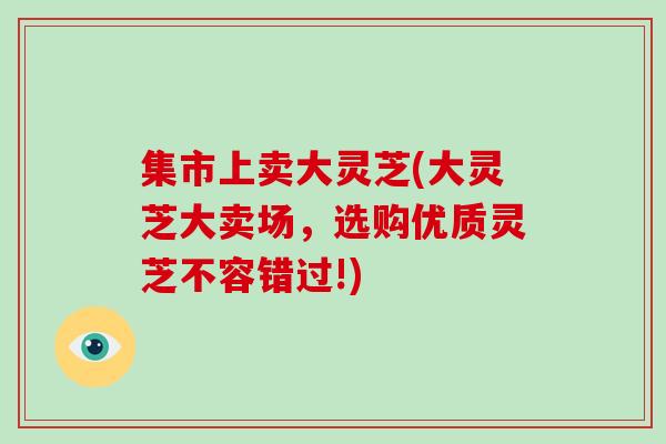 集市上卖大灵芝(大灵芝大卖场，选购优质灵芝不容错过!)-第1张图片-破壁灵芝孢子粉研究指南