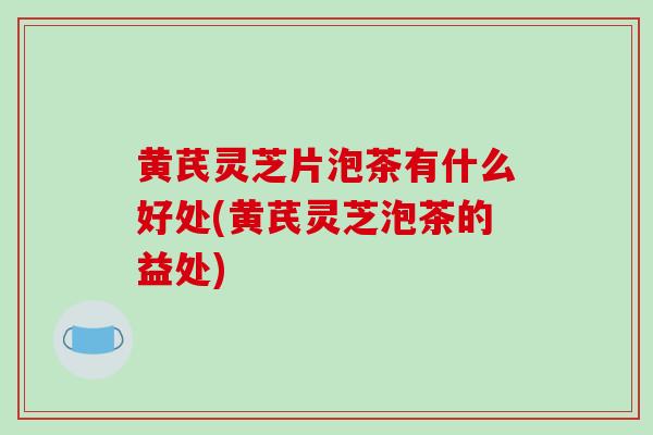 黄芪灵芝片泡茶有什么好处(黄芪灵芝泡茶的益处)-第1张图片-破壁灵芝孢子粉研究指南