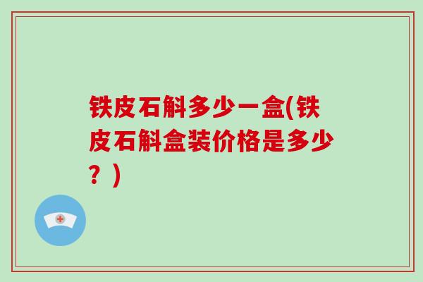 铁皮石斛多少一盒(铁皮石斛盒装价格是多少？)-第1张图片-破壁灵芝孢子粉研究指南