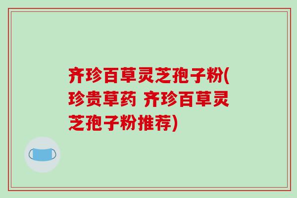 齐珍百草灵芝孢子粉(珍贵草药 齐珍百草灵芝孢子粉推荐)-第1张图片-破壁灵芝孢子粉研究指南 齐珍百草灵芝孢子粉(珍贵草药 齐珍百草灵芝孢子粉推荐)-第1张图片-破壁灵芝孢子粉研究指南