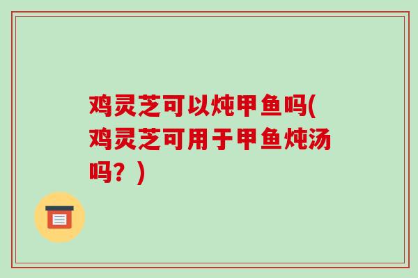 鸡灵芝可以炖甲鱼吗(鸡灵芝可用于甲鱼炖汤吗?)-第1张图片-破壁灵芝孢子粉研究指南 鸡灵芝可以炖甲鱼吗(鸡灵芝可用于甲鱼炖汤吗?)-第1张图片-破壁灵芝孢子粉研究指南