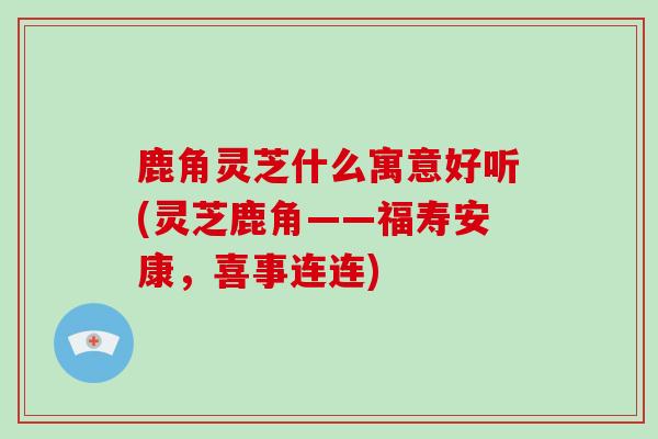 鹿角灵芝什么寓意好听(灵芝鹿角——福寿安康,喜事连连)-第1张图片-破壁灵芝孢子粉研究指南 鹿角灵芝什么寓意好听(灵芝鹿角——福寿安康,喜事连连)-第1张图片-破壁灵芝孢子粉研究指南