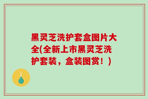 黑灵芝洗护套盒图片大全(全新上市黑灵芝洗护套装,盒装图赏!)-第1张图片-破壁灵芝孢子粉研究指南 黑灵芝洗护套盒图片大全(全新上市黑灵芝洗护套装,盒装图赏!)-第1张图片-破壁灵芝孢子粉研究指南