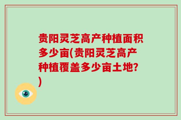 贵阳灵芝高产种植面积多少亩(贵阳灵芝高产种植覆盖多少亩土地?)-第1张图片-破壁灵芝孢子粉研究指南 贵阳灵芝高产种植面积多少亩(贵阳灵芝高产种植覆盖多少亩土地?)-第1张图片-破壁灵芝孢子粉研究指南