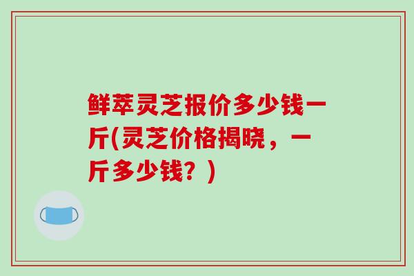 鲜萃灵芝报价多少钱一斤(灵芝价格揭晓,一斤多少钱?)-第1张图片-破壁灵芝孢子粉研究指南 鲜萃灵芝报价多少钱一斤(灵芝价格揭晓,一斤多少钱?)-第1张图片-破壁灵芝孢子粉研究指南