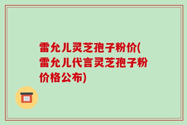 雷允儿灵芝孢子粉价(雷允儿代言灵芝孢子粉价格公布)-第1张图片-破壁灵芝孢子粉研究指南 雷允儿灵芝孢子粉价(雷允儿代言灵芝孢子粉价格公布)-第1张图片-破壁灵芝孢子粉研究指南