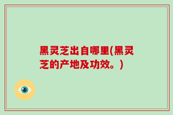 黑灵芝出自哪里(黑灵芝的产地及功效。)-第1张图片-破壁灵芝孢子粉研究指南