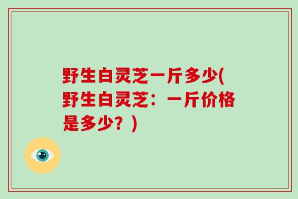 野生白灵芝一斤多少(野生白灵芝:一斤价格是多少?)-第1张图片-破壁灵芝孢子粉研究指南 野生白灵芝一斤多少(野生白灵芝:一斤价格是多少?)-第1张图片-破壁灵芝孢子粉研究指南