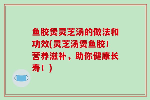 鱼胶煲灵芝汤的做法和功效(灵芝汤煲鱼胶!营养滋补,助你健康长寿!)-第1张图片-破壁灵芝孢子粉研究指南 鱼胶煲灵芝汤的做法和功效(灵芝汤煲鱼胶!营养滋补,助你健康长寿!)-第1张图片-破壁灵芝孢子粉研究指南