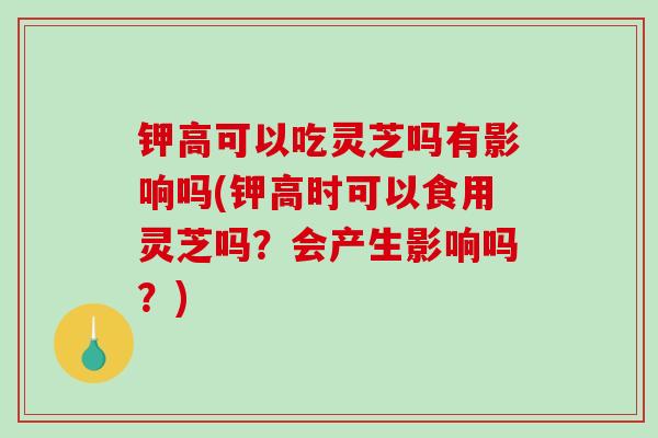 钾高可以吃灵芝吗有影响吗(钾高时可以食用灵芝吗?会产生影响吗?)-第1张图片-破壁灵芝孢子粉研究指南 钾高可以吃灵芝吗有影响吗(钾高时可以食用灵芝吗?会产生影响吗?)-第1张图片-破壁灵芝孢子粉研究指南