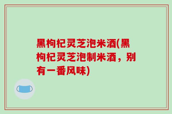 黑枸杞灵芝泡米酒(黑枸杞灵芝泡制米酒,别有一番风味)-第1张图片-破壁灵芝孢子粉研究指南 黑枸杞灵芝泡米酒(黑枸杞灵芝泡制米酒,别有一番风味)-第1张图片-破壁灵芝孢子粉研究指南