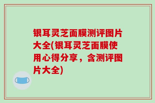 银耳灵芝面膜测评图片大全(银耳灵芝面膜使用心得分享,含测评图片大全)-第1张图片-破壁灵芝孢子粉研究指南 银耳灵芝面膜测评图片大全(银耳灵芝面膜使用心得分享,含测评图片大全)-第1张图片-破壁灵芝孢子粉研究指南