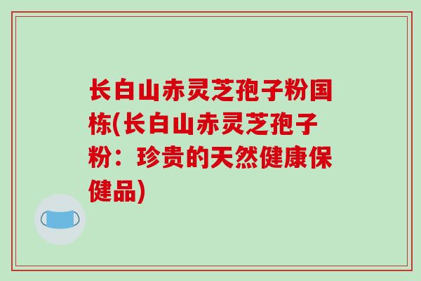 长白山赤灵芝孢子粉国栋(长白山赤灵芝孢子粉：珍贵的天然健康保健品)-第1张图片-破壁灵芝孢子粉研究指南