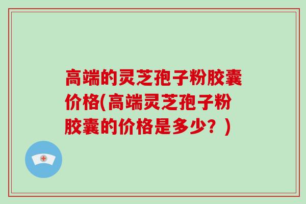 高端的灵芝孢子粉胶囊价格(高端灵芝孢子粉胶囊的价格是多少?)-第1张图片-破壁灵芝孢子粉研究指南 高端的灵芝孢子粉胶囊价格(高端灵芝孢子粉胶囊的价格是多少?)-第1张图片-破壁灵芝孢子粉研究指南