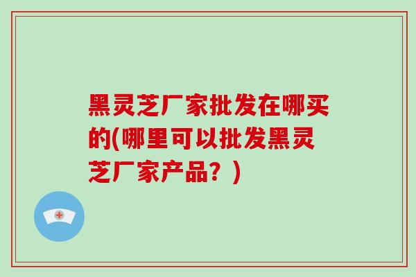黑灵芝厂家批发在哪买的(哪里可以批发黑灵芝厂家产品?)-第1张图片-破壁灵芝孢子粉研究指南 黑灵芝厂家批发在哪买的(哪里可以批发黑灵芝厂家产品?)-第1张图片-破壁灵芝孢子粉研究指南