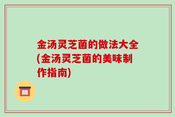 金汤灵芝菌的做法大全(金汤灵芝菌的美味制作指南)-第1张图片-破壁灵芝孢子粉研究指南