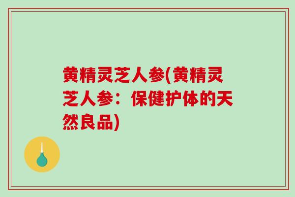 黄精灵芝人参(黄精灵芝人参:保健护体的天然良品)-第1张图片-破壁灵芝孢子粉研究指南 黄精灵芝人参(黄精灵芝人参:保健护体的天然良品)-第1张图片-破壁灵芝孢子粉研究指南