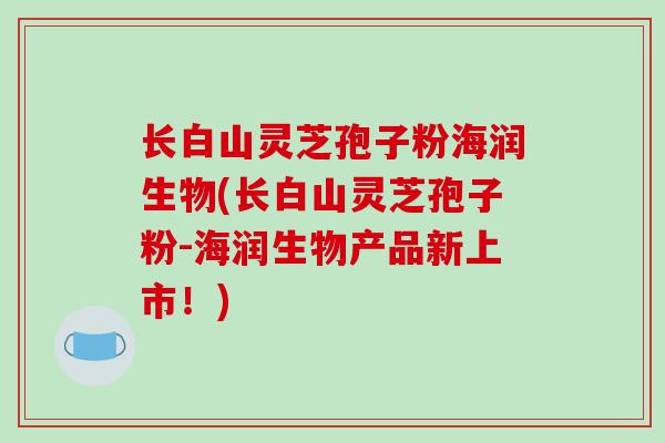 长白山灵芝孢子粉海润生物(长白山灵芝孢子粉-海润生物产品新上市!)-第1张图片-破壁灵芝孢子粉研究指南 长白山灵芝孢子粉海润生物(长白山灵芝孢子粉-海润生物产品新上市!)-第1张图片-破壁灵芝孢子粉研究指南