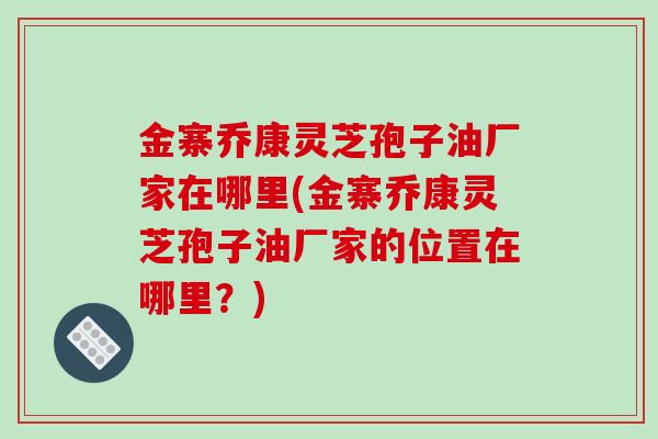 金寨乔康灵芝孢子油厂家在哪里(金寨乔康灵芝孢子油厂家的位置在哪里?)-第1张图片-破壁灵芝孢子粉研究指南 金寨乔康灵芝孢子油厂家在哪里(金寨乔康灵芝孢子油厂家的位置在哪里?)-第1张图片-破壁灵芝孢子粉研究指南