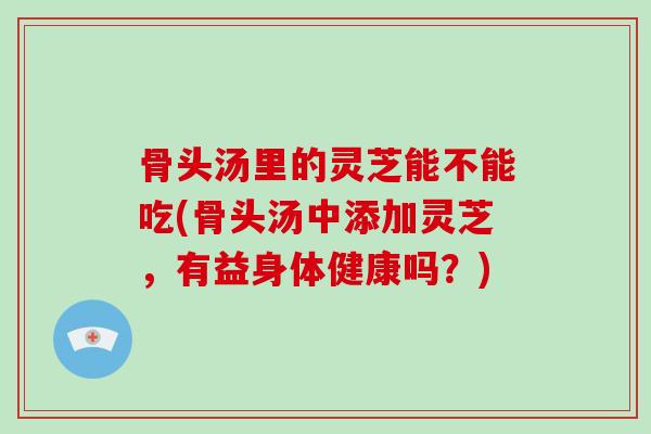 骨头汤里的灵芝能不能吃(骨头汤中添加灵芝,有益身体健康吗?)-第1张图片-破壁灵芝孢子粉研究指南 骨头汤里的灵芝能不能吃(骨头汤中添加灵芝,有益身体健康吗?)-第1张图片-破壁灵芝孢子粉研究指南