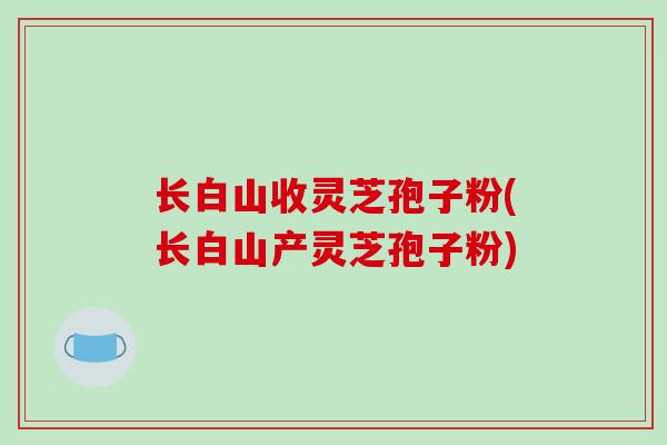 长白山收灵芝孢子粉(长白山产灵芝孢子粉)-第1张图片-破壁灵芝孢子粉研究指南 长白山收灵芝孢子粉(长白山产灵芝孢子粉)-第1张图片-破壁灵芝孢子粉研究指南