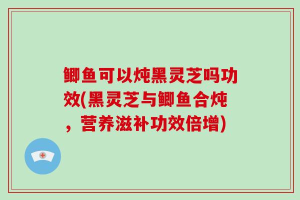 鲫鱼可以炖黑灵芝吗功效(黑灵芝与鲫鱼合炖，营养滋补功效倍增)-第1张图片-破壁灵芝孢子粉研究指南