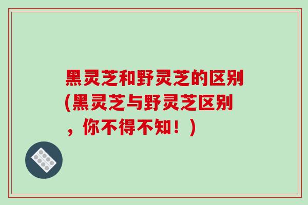 黑灵芝和野灵芝的区别(黑灵芝与野灵芝区别,你不得不知!)-第1张图片-破壁灵芝孢子粉研究指南 黑灵芝和野灵芝的区别(黑灵芝与野灵芝区别,你不得不知!)-第1张图片-破壁灵芝孢子粉研究指南