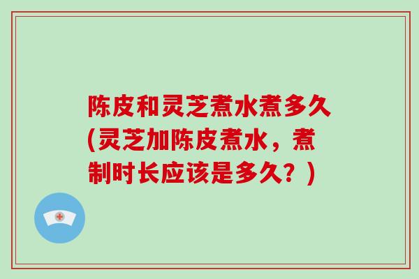 陈皮和灵芝煮水煮多久(灵芝加陈皮煮水,煮制时长应该是多久?)-第1张图片-破壁灵芝孢子粉研究指南 陈皮和灵芝煮水煮多久(灵芝加陈皮煮水,煮制时长应该是多久?)-第1张图片-破壁灵芝孢子粉研究指南