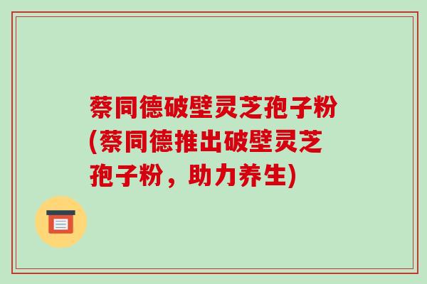 蔡同德破壁灵芝孢子粉(蔡同德推出破壁灵芝孢子粉,助力养生)-第1张图片-破壁灵芝孢子粉研究指南 蔡同德破壁灵芝孢子粉(蔡同德推出破壁灵芝孢子粉,助力养生)-第1张图片-破壁灵芝孢子粉研究指南