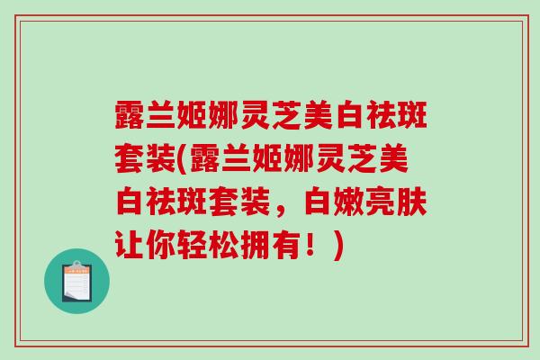 露兰姬娜灵芝美白祛斑套装(露兰姬娜灵芝美白祛斑套装,白嫩亮肤让你轻松拥有!)-第1张图片-破壁灵芝孢子粉研究指南 露兰姬娜灵芝美白祛斑套装(露兰姬娜灵芝美白祛斑套装,白嫩亮肤让你轻松拥有!)-第1张图片-破壁灵芝孢子粉研究指南
