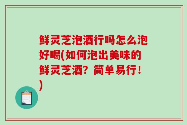 鲜灵芝泡酒行吗怎么泡好喝(如何泡出美味的鲜灵芝酒?简单易行!)-第1张图片-破壁灵芝孢子粉研究指南 鲜灵芝泡酒行吗怎么泡好喝(如何泡出美味的鲜灵芝酒?简单易行!)-第1张图片-破壁灵芝孢子粉研究指南