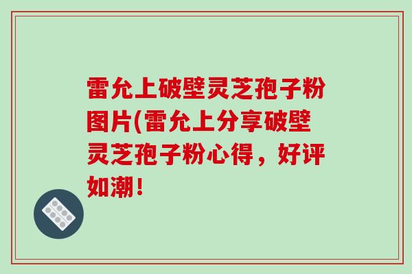 雷允上破壁灵芝孢子粉图片(雷允上分享破壁灵芝孢子粉心得,好评如潮!-第1张图片-破壁灵芝孢子粉研究指南 雷允上破壁灵芝孢子粉图片(雷允上分享破壁灵芝孢子粉心得,好评如潮!-第1张图片-破壁灵芝孢子粉研究指南