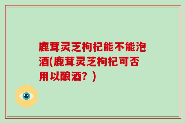 鹿茸灵芝枸杞能不能泡酒(鹿茸灵芝枸杞可否用以酿酒？)-第1张图片-破壁灵芝孢子粉研究指南