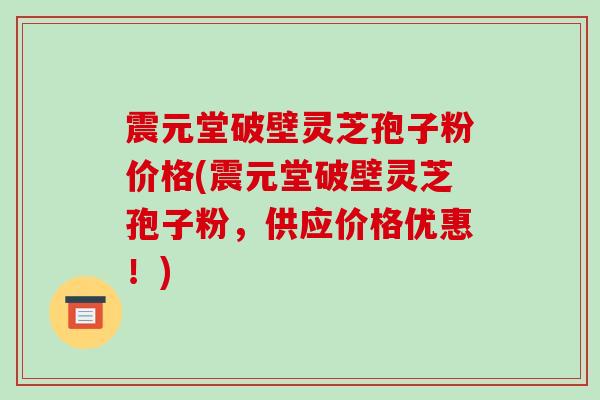 震元堂破壁灵芝孢子粉价格(震元堂破壁灵芝孢子粉,供应价格优惠!)-第1张图片-破壁灵芝孢子粉研究指南 震元堂破壁灵芝孢子粉价格(震元堂破壁灵芝孢子粉,供应价格优惠!)-第1张图片-破壁灵芝孢子粉研究指南