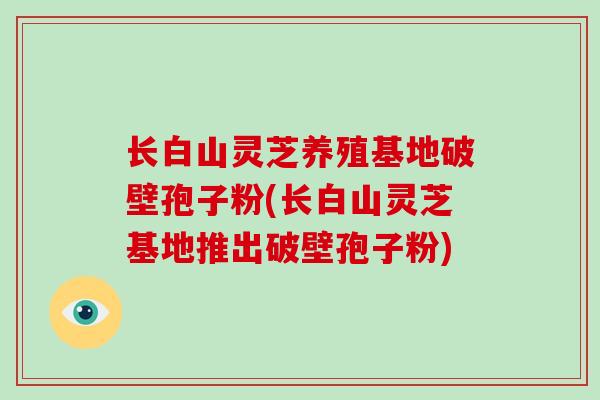 长白山灵芝养殖基地破壁孢子粉(长白山灵芝基地推出破壁孢子粉)-第1张图片-破壁灵芝孢子粉研究指南 长白山灵芝养殖基地破壁孢子粉(长白山灵芝基地推出破壁孢子粉)-第1张图片-破壁灵芝孢子粉研究指南