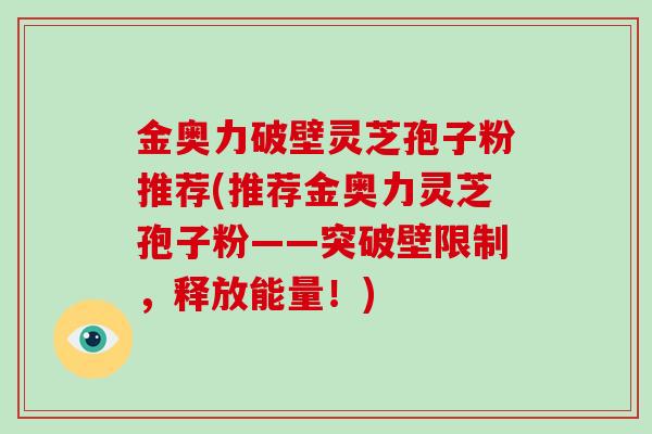 金奥力破壁灵芝孢子粉推荐(推荐金奥力灵芝孢子粉——突破壁限制,释放能量!)-第1张图片-破壁灵芝孢子粉研究指南 金奥力破壁灵芝孢子粉推荐(推荐金奥力灵芝孢子粉——突破壁限制,释放能量!)-第1张图片-破壁灵芝孢子粉研究指南