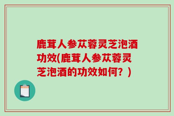 鹿茸人参苁蓉灵芝泡酒功效(鹿茸人参苁蓉灵芝泡酒的功效如何？)-第1张图片-破壁灵芝孢子粉研究指南