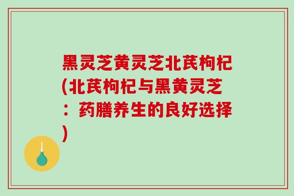 黑灵芝黄灵芝北芪枸杞(北芪枸杞与黑黄灵芝:药膳养生的良好选择)-第1张图片-破壁灵芝孢子粉研究指南 黑灵芝黄灵芝北芪枸杞(北芪枸杞与黑黄灵芝:药膳养生的良好选择)-第1张图片-破壁灵芝孢子粉研究指南