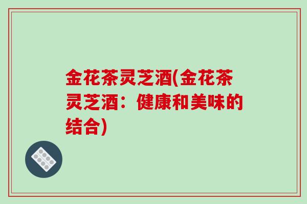金花茶灵芝酒(金花茶灵芝酒：健康和美味的结合)-第1张图片-破壁灵芝孢子粉研究指南