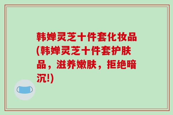 韩婵灵芝十件套化妆品(韩婵灵芝十件套护肤品,滋养嫩肤,拒绝暗沉!)-第1张图片-破壁灵芝孢子粉研究指南 韩婵灵芝十件套化妆品(韩婵灵芝十件套护肤品,滋养嫩肤,拒绝暗沉!)-第1张图片-破壁灵芝孢子粉研究指南