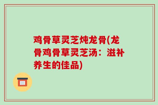 鸡骨草灵芝炖龙骨(龙骨鸡骨草灵芝汤:滋补养生的佳品)-第1张图片-破壁灵芝孢子粉研究指南 鸡骨草灵芝炖龙骨(龙骨鸡骨草灵芝汤:滋补养生的佳品)-第1张图片-破壁灵芝孢子粉研究指南